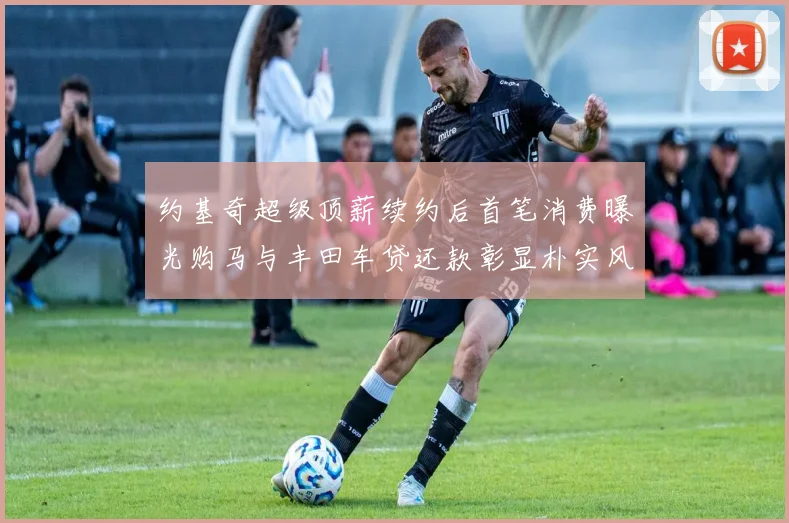 约基奇超级顶薪续约后首笔消费曝光购马与丰田车贷还款彰显朴实风格