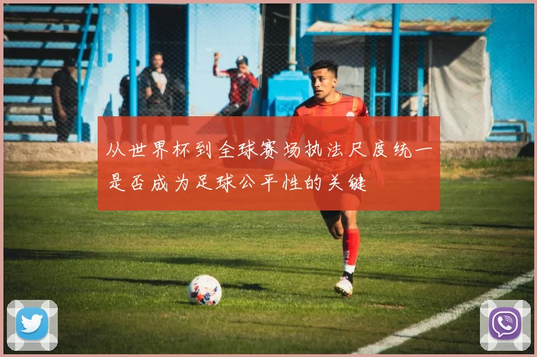 从世界杯到全球赛场执法尺度统一是否成为足球公平性的关键