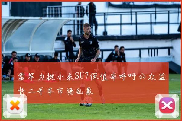 雷军力挺小米SU7保值率呼吁公众监督二手车市场乱象