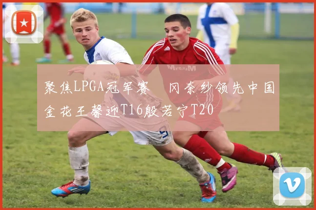 聚焦LPGA冠军赛畑冈奈纱领先中国金花王馨迎T16殷若宁T20