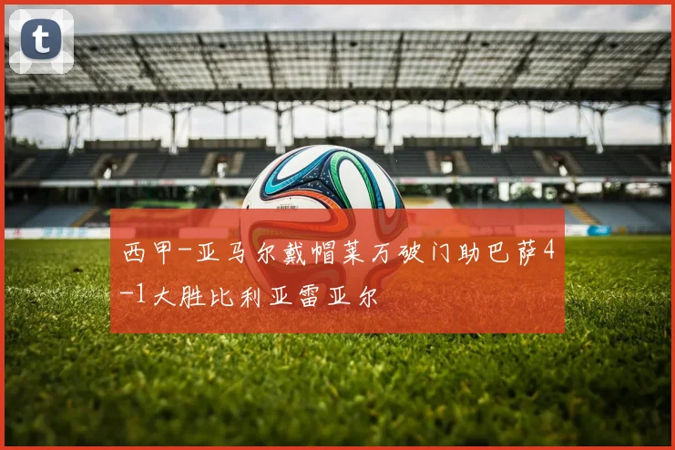 西甲-亚马尔戴帽莱万破门助巴萨4-1大胜比利亚雷亚尔