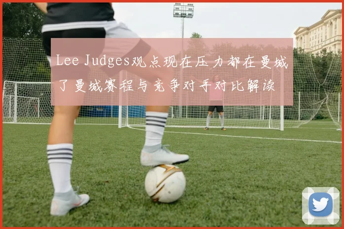 Lee Judges观点现在压力都在曼城了曼城赛程与竞争对手对比解读