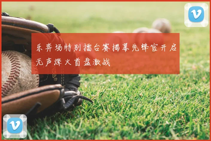 乐弈场特别擂台赛揭幕先锋官开启无声烽火首盘激战