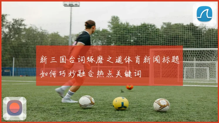 新三国台词琢磨之道体育新闻标题如何巧妙融合热点关键词