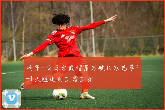 西甲-亚马尔戴帽莱万破门助巴萨4-1大胜比利亚雷亚尔