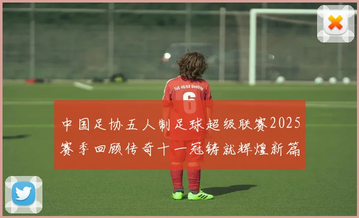 中国足协五人制足球超级联赛2025赛季回顾传奇十一冠铸就辉煌新篇