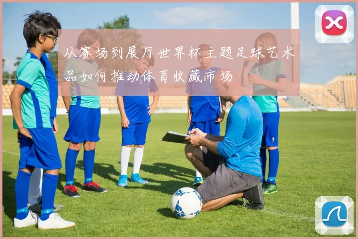 从赛场到展厅世界杯主题足球艺术品如何推动体育收藏市场